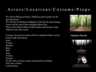 A c t o r s / L o c a t i o n s / C o s t u m e / P r o p s  We will be filming in Penny’s Bathroom and Corridor for the opening Scenes. We will also be filming in Highgate woods for the main footage.  Actors will be Amy Cotter alongside Maya Ellis. There will be Minor Roles to Seth Tonkn, and Clarence Adej-Attah Etc and other extras. Highgate Woods Costume, the main two girls will be in standard clothes such as: Casual Tank Top/ blouse Jeans Trainers Hoodies. Boys:  Shirt  Jeans Trainers Hoodies.  For the main evil Guy a mask, and dressed in all black.  Will carry a Knife. In black shoes. 