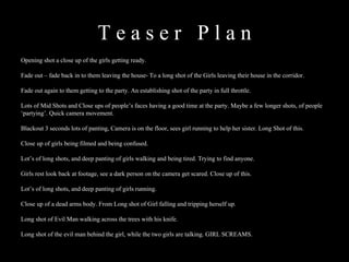 T e a s e r  P l a n  Opening shot a close up of the girls getting ready. Fade out – fade back in to them leaving the house- To a long shot of the Girls leaving their house in the corridor. Fade out again to them getting to the party. An establishing shot of the party in full throttle. Lots of Mid Shots and Close ups of people’s faces having a good time at the party. Maybe a few longer shots, of people ‘partying’. Quick camera movement. Blackout 3 seconds lots of panting, Camera is on the floor, sees girl running to help her sister. Long Shot of this. Close up of girls being filmed and being confused. Lot’s of long shots, and deep panting of girls walking and being tired. Trying to find anyone. Girls rest look back at footage, see a dark person on the camera get scared. Close up of this. Lot’s of long shots, and deep panting of girls running. Close up of a dead arms body. From Long shot of Girl falling and tripping herself up. Long shot of Evil Man walking across the trees with his knife. Long shot of the evil man behind the girl, while the two girls are talking. GIRL SCREAMS. 