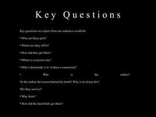 K e y  Q u e s t i o n s  Key questions we expect from our audience would be: Who are these girls? Where are they off to? How did they get there? Where is everyone else? Who’s dead body it is/ is there a connection? Who is the stalker? Is the stalker the reason behind the death? Why is he doing this? Do they survive? Why them? How did the dead body get there? 