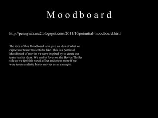 M o o d b o a r d  http://pennynakana2.blogspot.com/2011/10/potential-moodboard.html The idea of this Moodboard is to give an idea of what we expect our teaser trailer to be like. This is a potential Moodboard of movies we were inspired by to create our teaser trailer ideas. We tend to focus on the Horror/Thriller side as we feel this would affect audiences more if we were to use realistic horror movies as an example.  