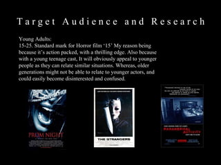 T a r g e t  A u d i e n c e  a n d  R e s e a r c h  Young Adults:  15-25. Standard mark for Horror film ‘15’ My reason being because it’s action packed, with a thrilling edge. Also because with a young teenage cast, It will obviously appeal to younger people as they can relate similar situations. Whereas, older generations might not be able to relate to younger actors, and could easily become disinterested and confused.  