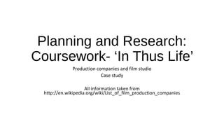 Planning and Research: 
Coursework- ‘In Thus Life’ 
Production companies and film studio 
Case study 
All information taken from 
http://en.wikipedia.org/wiki/List_of_film_production_companies 
 