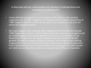 In what ways will your media product use, develop or challenge forms and
conventions of real products?
• I know that the outcome of my music magazine will relate to other existing
magazines such as ‘VIBE’ magazine. My magazine will use certain conventions of
‘VIBE’ magazine and will use the similar layout and structure in a way that will
attract the targeted audience.
• My music magazine will challenge other magazines on the market, for example
‘VIBE’ target their audience at both males and females, however my magazine will
be mainly targeted at the female gender this is because I have chosen to use
Beyoncé as my figure for ‘Star Appeal’ therefore this will attract the female
genders. To make my magazine appeal to women I will include an eye catching
image on the front cover and will also have written about a personal experience
from a famous/iconic music artist/entertainer that young girls and older women
can relate too, to show that women are empowering and they are important.
 