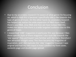 Conclusion
• Due to my secondary research I’m aware of what genre I'm focusing
on, which is R&B this is because I specifically take a like towards this
type of genre of music. On the other hand my secondary research
has helped me realize the wide expansion of R&B music itself,
there's soul R&B, slow R&B and then we have todays R&B this
makes me aware that there is a wide targeted audience due to this
genre of music.
• I researched ‘VIBE’ magazines in particular this was because I likes
there specific style of there magazine I also took like towards the
‘star appeal’ they portrayed I was familiar with the stars, therefore I
was attracted straight away. This then became my magazine of
inspiration, and I did replicate the ‘vibe’ magazine however I was
original and had my own input in how I created my front cover,
contents page and double page spread.
 