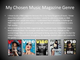 My Chosen Music Magazine Genre
• I chose to do a R&B magazine because this is my favourite genre of music, I know
about the culture and industry therefore I would be able to re create an R&B
magazine and I would also enjoy it. I understand that it would be a challenge as
R&B magazines are published at a very high standard and is completed to a very
high quality.
• Whilst looking into the R&B magazine genre, I noticed many ‘similarities’ (Steve
Neal) between them. For example when the front cover has a female as the
central image they are normally portrayed as being seductive. Not only this but the
colour scheme is consistent throughout, for example darkish colours are used to fit
the genre.
 