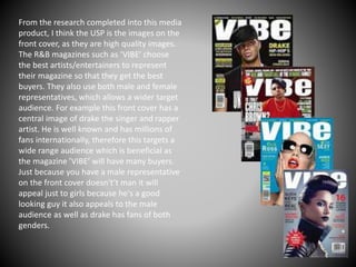 From the research completed into this media
product, I think the USP is the images on the
front cover, as they are high quality images.
The R&B magazines such as ‘VIBE’ choose
the best artists/entertainers to represent
their magazine so that they get the best
buyers. They also use both male and female
representatives, which allows a wider target
audience. For example this front cover has a
central image of drake the singer and rapper
artist. He is well known and has millions of
fans internationally, therefore this targets a
wide range audience which is beneficial as
the magazine ’VIBE’ will have many buyers.
Just because you have a male representative
on the front cover doesn't’t man it will
appeal just to girls because he's a good
looking guy it also appeals to the male
audience as well as drake has fans of both
genders.
 