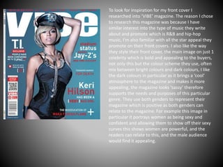To look for inspiration for my front cover I
researched into ‘VIBE’ magazine. The reason I chose
to research this magazine was because I have
similar interest into the type of music they write
about and promote which is R&B and hip-hop
music, I'm also familiar with all the star appeal they
promote on their front covers. I also like the way
they style their front cover, the main image on just 1
celebrity which is bold and appealing to the buyers,
not only this but the colour scheme they use, often
mix between bright colours and dark colours, I like
the dark colours in particular as it brings a ‘cool’
atmosphere to the magazine and makes it more
appealing, the magazine looks ‘sassy’ therefore
supports the needs and purposes of this particular
genre. They use both genders to represent their
magazine which is positive as both genders can
relate to the magazine. For example this image in
particular it portrays women as being sexy and
confident and allowing them to show off their sexy
curves this shows women are powerful, and the
readers can relate to this, and the male audience
would find it appealing.
 