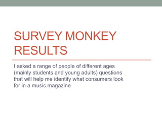 SURVEY MONKEY
RESULTS
I asked a range of people of different ages
(mainly students and young adults) questions
that will help me identify what consumers look
for in a music magazine
 