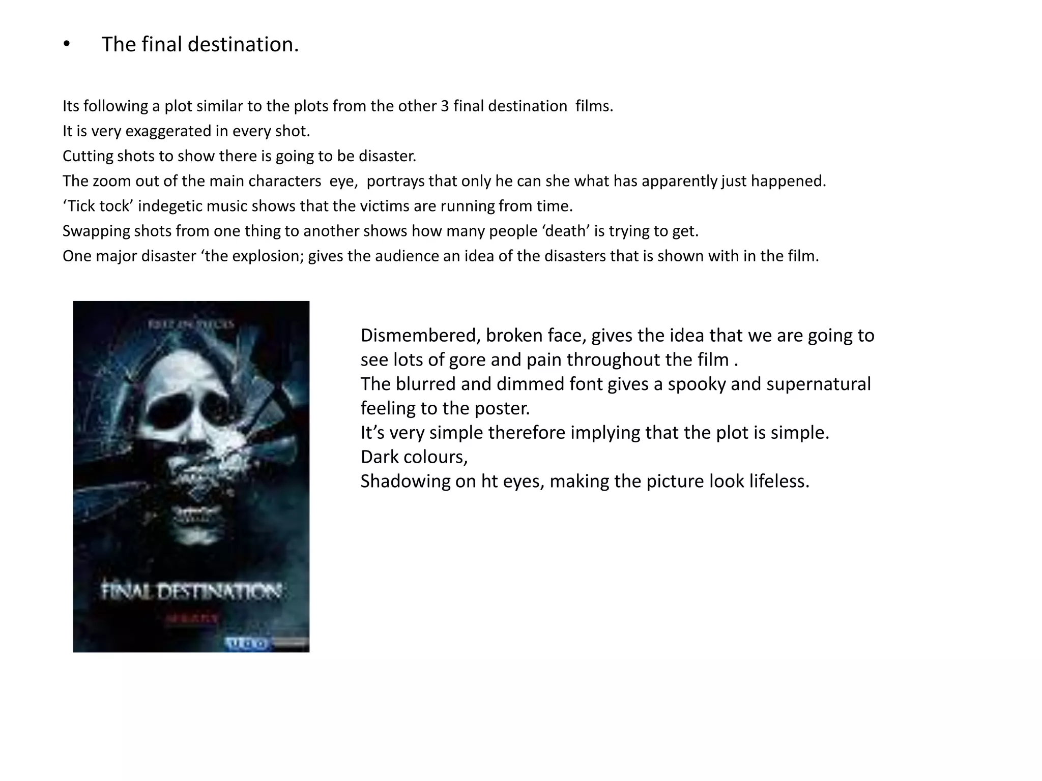 The final destination.Its following a plot similar to the plots from the other 3 final destination  films. It is very exaggerated in every shot.Cutting shots to show there is going to be disaster. The zoom out of the main characters  eye,  portrays that only he can she what has apparently just happened.‘Tick tock’ indegetic music shows that the victims are running from time. Swapping shots from one thing to another shows how many people ‘death’ is trying to get.One major disaster ‘the explosion; gives the audience an idea of the disasters that is shown with in the film.Dismembered, broken face, gives the idea that we are going to see lots of gore and pain throughout the film .The blurred and dimmed font gives a spooky and supernatural feeling to the poster.It’s very simple therefore implying that the plot is simple.Dark colours, Shadowing on ht eyes, making the picture look lifeless.