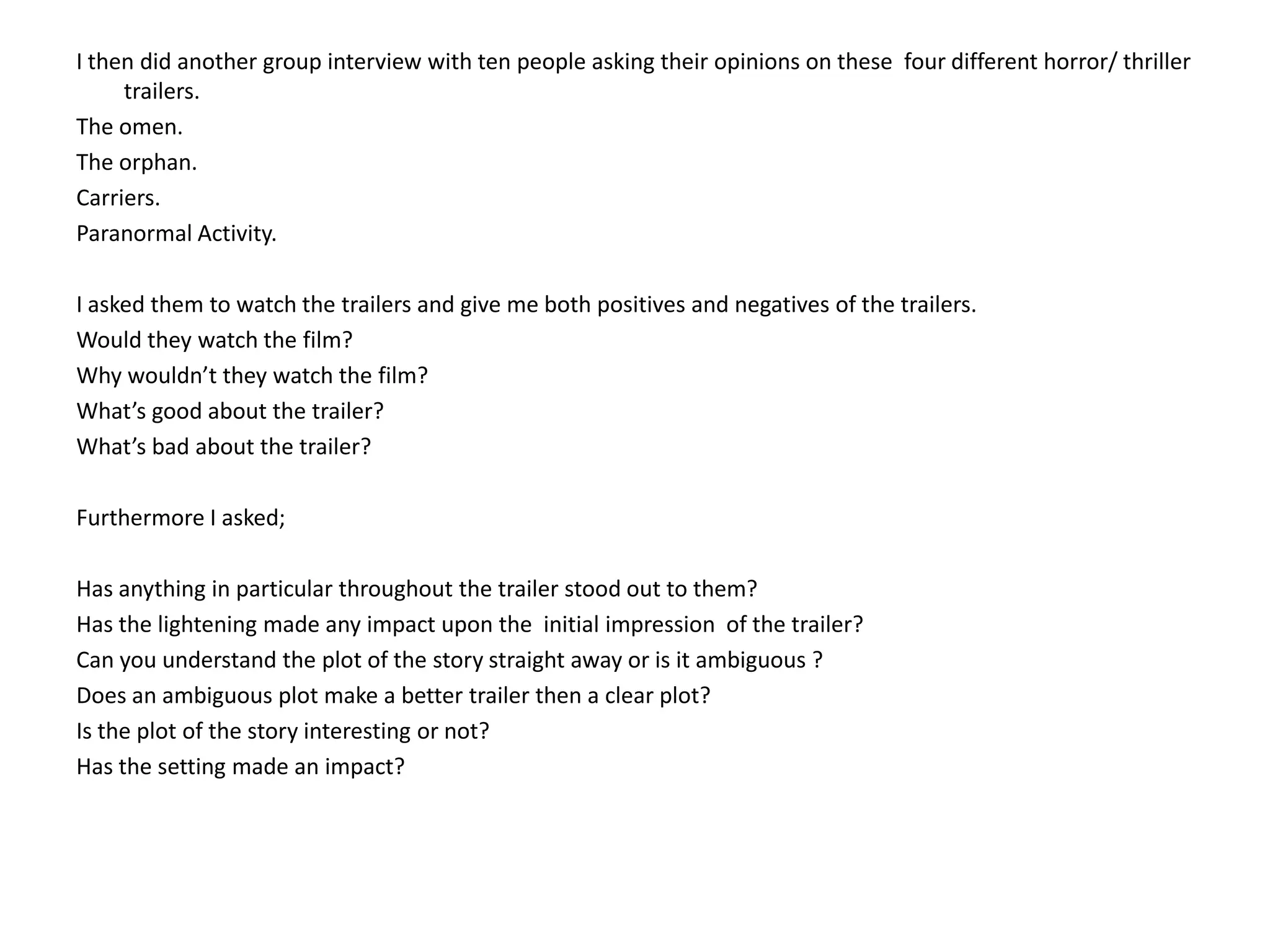 I then did another group interview with ten people asking their opinions on these  four different horror/ thriller trailers.The omen.The orphan.Carriers.Paranormal Activity.I asked them to watch the trailers and give me both positives and negatives of the trailers. Would they watch the film?Why wouldn’t they watch the film?What’s good about the trailer?What’s bad about the trailer?Furthermore I asked;Has anything in particular throughout the trailer stood out to them?Has the lightening made any impact upon the  initial impression  of the trailer?Can you understand the plot of the story straight away or is it ambiguous ?Does an ambiguous plot make a better trailer then a clear plot?Is the plot of the story interesting or not?Has the setting made an impact? 