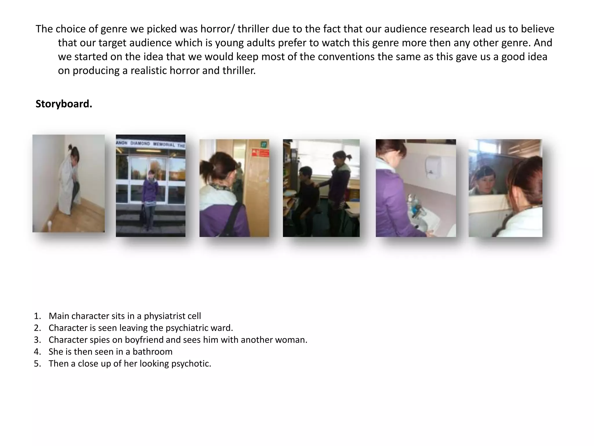 The choice of genre we picked was horror/ thriller due to the fact that our audience research lead us to believe that our target audience which is young adults prefer to watch this genre more then any other genre. And we started on the idea that we would keep most of the conventions the same as this gave us a good idea  on producing a realistic horror and thriller. Storyboard. Main character sits in a physiatrist cellCharacter is seen leaving the psychiatric ward.Character spies on boyfriend and sees him with another woman.She is then seen in a bathroom Then a close up of her looking psychotic. 