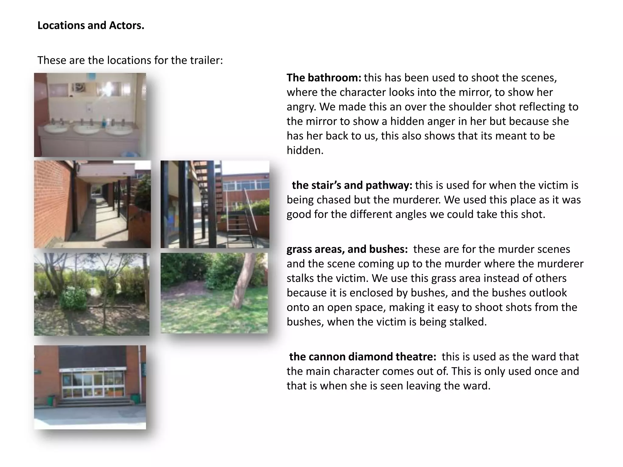 Locations and Actors.These are the locations for the trailer:The bathroom: this has been used to shoot the scenes, 				where the character looks into the mirror, to show her 				angry. We made this an over the shoulder shot reflecting to 				the mirror to show a hidden anger in her but because she 				has her back to us, this also shows that its meant to be 				hidden.the stair’s and pathway: this is used for when the victim is 				being chased but the murderer. We used this place as it was 				good for the different angles we could take this shot. 					grass areas, and bushes:  these are for the murder scenes 				and the scene coming up to the murder where the murderer 				stalks the victim. We use this grass area instead of others 				because it is enclosed by bushes, and the bushes outlook 				onto an open space, making it easy to shoot shots from the 				bushes, when the victim is being stalked.					 the cannon diamond theatre:  this is used as the ward that 				the main character comes out of. This is only used once and 				that is when she is seen leaving the ward.