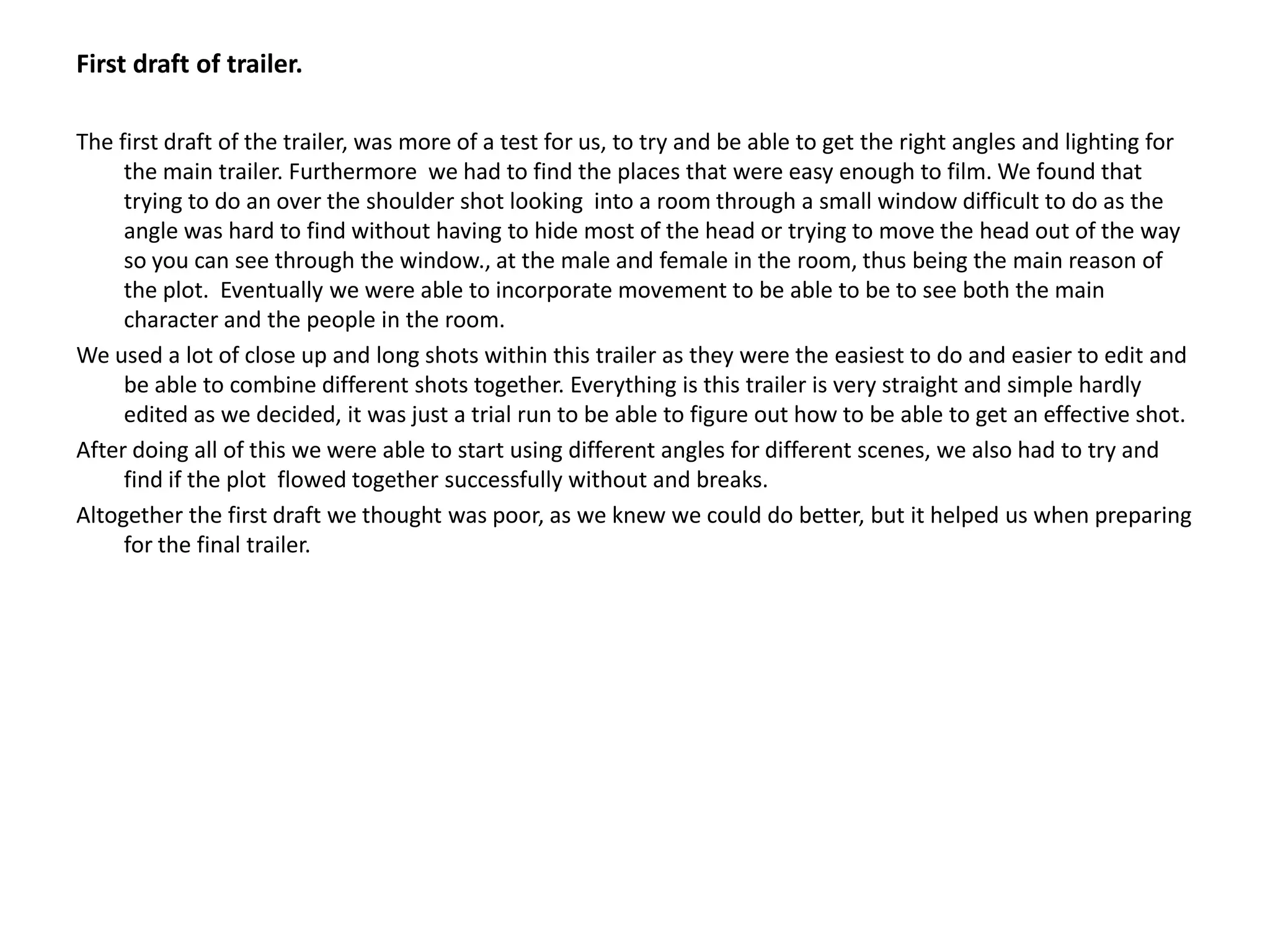 First draft of trailer.The first draft of the trailer, was more of a test for us, to try and be able to get the right angles and lighting for the main trailer. Furthermore  we had to find the places that were easy enough to film. We found that trying to do an over the shoulder shot looking  into a room through a small window difficult to do as the angle was hard to find without having to hide most of the head or trying to move the head out of the way so you can see through the window., at the male and female in the room, thus being the main reason of the plot.  Eventually we were able to incorporate movement to be able to be to see both the main character and the people in the room. We used a lot of close up and long shots within this trailer as they were the easiest to do and easier to edit and be able to combine different shots together. Everything is this trailer is very straight and simple hardly edited as we decided, it was just a trial run to be able to figure out how to be able to get an effective shot.After doing all of this we were able to start using different angles for different scenes, we also had to try and find if the plot  flowed together successfully without and breaks.Altogether the first draft we thought was poor, as we knew we could do better, but it helped us when preparing for the final trailer.