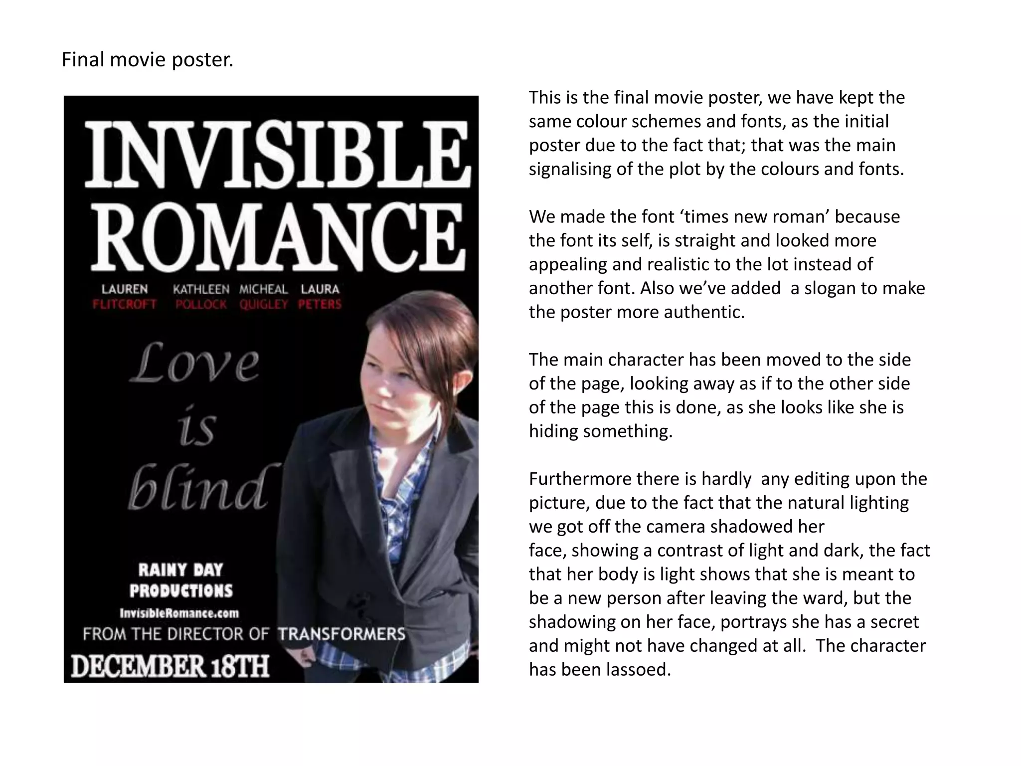 Final movie poster.This is the final movie poster, we have kept the same colour schemes and fonts, as the initial poster due to the fact that; that was the main signalising of the plot by the colours and fonts. We made the font ‘times new roman’ because the font its self, is straight and looked more appealing and realistic to the lot instead of another font. Also we’ve added  a slogan to make the poster more authentic.The main character has been moved to the side of the page, looking away as if to the other side of the page this is done, as she looks like she is hiding something.Furthermore there is hardly  any editing upon the picture, due to the fact that the natural lighting we got off the camera shadowed her face, showing a contrast of light and dark, the fact that her body is light shows that she is meant to be a new person after leaving the ward, but the shadowing on her face, portrays she has a secret and might not have changed at all.  The character has been lassoed. 