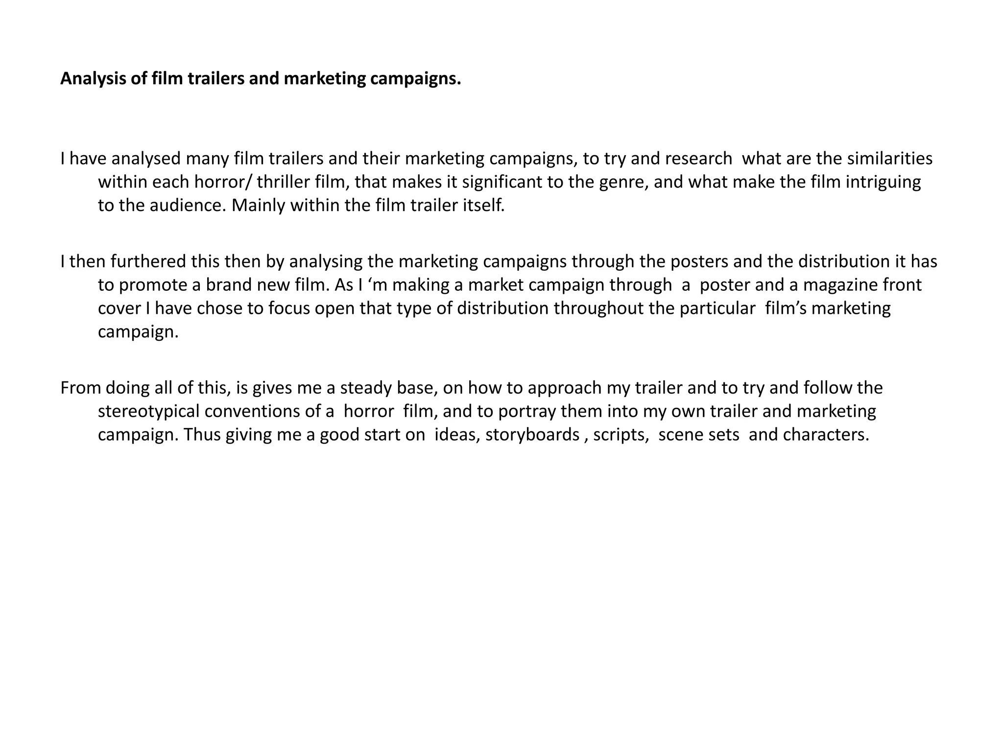 Analysis of film trailers and marketing campaigns. I have analysed many film trailers and their marketing campaigns, to try and research  what are the similarities within each horror/ thriller film, that makes it significant to the genre, and what make the film intriguing to the audience. Mainly within the film trailer itself. I then furthered this then by analysing the marketing campaigns through the posters and the distribution it has to promote a brand new film. As I ‘m making a market campaign through  a  poster and a magazine front cover I have chose to focus open that type of distribution throughout the particular  film’s marketing campaign. From doing all of this, is gives me a steady base, on how to approach my trailer and to try and follow the stereotypical conventions of a  horror  film, and to portray them into my own trailer and marketing campaign. Thus giving me a good start on  ideas, storyboards , scripts,  scene sets  and characters.