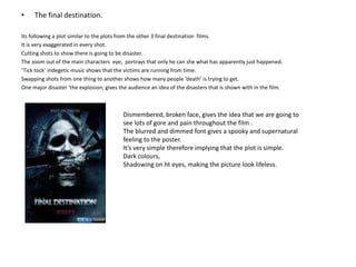 The final destination.Its following a plot similar to the plots from the other 3 final destination  films. It is very exaggerated in every shot.Cutting shots to show there is going to be disaster. The zoom out of the main characters  eye,  portrays that only he can she what has apparently just happened.‘Tick tock’ indegetic music shows that the victims are running from time. Swapping shots from one thing to another shows how many people ‘death’ is trying to get.One major disaster ‘the explosion; gives the audience an idea of the disasters that is shown with in the film.Dismembered, broken face, gives the idea that we are going to see lots of gore and pain throughout the film .The blurred and dimmed font gives a spooky and supernatural feeling to the poster.It’s very simple therefore implying that the plot is simple.Dark colours, Shadowing on ht eyes, making the picture look lifeless.