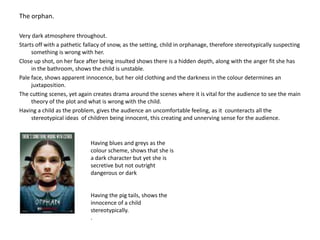 The orphan.Very dark atmosphere throughout.Starts off with a pathetic fallacy of snow, as the setting, child in orphanage, therefore stereotypically suspecting something is wrong with her.Close up shot, on her face after being insulted shows there is a hidden depth, along with the anger fit she has in the bathroom, shows the child is unstable.Pale face, shows apparent innocence, but her old clothing and the darkness in the colour determines an juxtaposition.The cutting scenes, yet again creates drama around the scenes where it is vital for the audience to see the main theory of the plot and what is wrong with the child.Having a child as the problem, gives the audience an uncomfortable feeling, as it counteracts all the stereotypical ideas  of children being innocent, this creating and unnerving sense for the audience.Having blues and greys as the colour scheme, shows that she is a dark character but yet she is secretive but not outright dangerous or darkHaving the pig tails, shows the innocence of a child stereotypically.. 