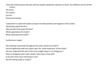 I then did another group interview with ten people asking their opinions on these  four different horror/ thriller trailers.The omen.The orphan.Carriers.Paranormal Activity.I asked them to watch the trailers and give me both positives and negatives of the trailers. Would they watch the film?Why wouldn’t they watch the film?What’s good about the trailer?What’s bad about the trailer?Furthermore I asked;Has anything in particular throughout the trailer stood out to them?Has the lightening made any impact upon the  initial impression  of the trailer?Can you understand the plot of the story straight away or is it ambiguous ?Does an ambiguous plot make a better trailer then a clear plot?Is the plot of the story interesting or not?Has the setting made an impact? 