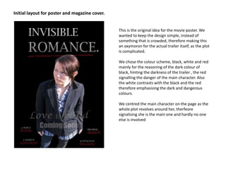 Initial layout for poster and magazine cover.This is the original idea for the movie poster. We wanted to keep the design simple, instead of something that is crowded, therefore making this an oxymoron for the actual trailer itself, as the plot is complicated. We chose the colour scheme, black, white and red mainly for the reasoning of the dark colour of black, hinting the darkness of the trailer , the red signalling the danger of the main character. Also the white contrasts with the black and the red therefore emphasising the dark and dangerous colours.We centred the main character on the page as the whole plot revolves around her, therfeore signalising she is the main one and hardly no one else is involved