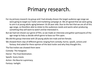 Primary research. For my primary research my group and I had already chosen the target audience age range we were going to target our trailer and marketing campaign at. We all agreed that we were going to aim it at young adults aging between 16-20 year olds. Due to the fact that we are all of this age range, so therefore able to relate to the audiences needs and wants when producing something they will want to watch and be interested in. But we had not chosen our genre of film, so we made an interview and gather participants of the age range to help us decide which genre to base our film upon. We did this group interview with 20 young adults ten male and ten female. We showed them clips of different genres ranging from comedy, horror, spoofs, actions and fantasy. And asked for there opinion of the best trailer and why they thought this.The five trailers we showed them wereComedy- The Hangover.Horror- The Final Destination.Spoofs- Scary movie.Action- the Bourne supremacy.Fantasy- twilight.