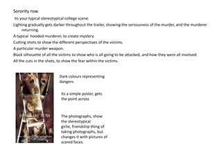 Sorority row.its your typical stereotypical college scene.  Lighting gradually gets darker throughout the trailer, showing the seriousness of the murder, and the murderer returning. A typical  hooded murderer, to create mystery.Cutting shots to show the different perspectives of the victims.A particular murder weapon. Black silhouette of all the victims to show who is all going to be attacked, and how they were all involved.All the cuts in the shots, to show the fear within the victims.Dark colours representing dangers.Its a simple poster, gets  the point acrossThe photographs, show the stereotypical girlie, friendship thing of taking photographs, but changes it with pictures of scared faces.