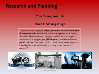 “Your task is to produce video content of between one and
three minutes in duration for the e-magazine Your Times,
Your Life. The video must be appropriate for the target
audience of young people (12-18 years) and the theme of
youth culture. The video could contain interviews, reports,
investigations, dramatisations or any other relevant
content”
Your Times, Your Life
Brief 1: Moving image
Denique Akinwumi 1
 