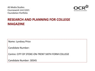 AS Media Studies  Coursework Unit G321  Foundation Portfolio RESEARCH AND PLANNING FOR COLLEGE MAGAZINE Name: Lyndsey Price Candidate Number: Centre: CITY OF STOKE-ON-TRENT SIXTH FORM COLLEGE Candidate Number: 30545 