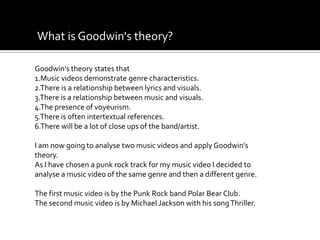 What is Goodwin's theory?Goodwin's theory states that 1.Music videos demonstrate genre characteristics.2.There is a relationship between lyrics and visuals.3.There is a relationship between music and visuals.4.The presence of voyeurism. 5.There is often intertextual references.6.There will be a lot of close ups of the band/artist.I am now going to analyse two music videos and apply Goodwin's theory. As I have chosen a punk rock track for my music video I decided to analyse a music video of the same genre and then a different genre.The first music video is by the Punk Rock band Polar Bear Club.The second music video is by Michael Jackson with his song Thriller.