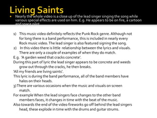 Living SaintsNearly the whole video is a close up of the lead singer singing the song while various special effects are used on him. E.g. He appears to be on fire, a cartoon and space pilot.This music video definitely reflects the Punk Rock genre. Although not for long there is a band performance, this is included in nearly every Rock music video. The lead singer is also featured signing the song.In this video there is little  relationship between the lyrics and visuals. There are only a couple of examples of when they do match.E.g.  ‘A garden weed that cracks concrete’.During this part of lyric the lead singer appears to be concrete and weeds grow out through the cracks, he then breaks.‘All my friends are living saints’.This lyric is during the band performance, all of the band members have halos on their heads.3) There are various occasions when the music and visuals on screen match. For example When the lead singers face changes to the other band members faces, it changes in time with the beat of the music.Also towards the end of the video fireworks go off behind the lead singers head, these explode in time with the drums and guitar strums.