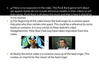 4) There is no voyeurism in the video. The Punk Rock genre isn’t about sex appeal, bands do not include attractive models in their videos to sell their songs. Punk Rock is all about the music and that is how it should be in my opinion.5) The beginning of the video shows the lead singer as a cartoon space ship pilot who then rockets into space. This could be a reference to comic books or cartoons. It is very similar to Peter Gabriel's video Sledgehammer. Polar Bear Club may have taken inspiration from this video.6) Nearly the entire video is a constant close up of the lead singer. This creates an imprint for the viewer of the lead singer.