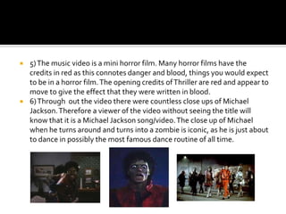 5) The music video is a mini horror film. Many horror films have the credits in red as this connotes danger and blood, things you would expect to be in a horror film. The opening credits of Thriller are red and appear to move to give the effect that they were written in blood.6) Through  out the video there were countless close ups of Michael Jackson. Therefore a viewer of the video without seeing the title will know that it is a Michael Jackson song/video. The close up of Michael when he turns around and turns into a zombie is iconic, as he is just about to dance in possibly the most famous dance routine of all time.