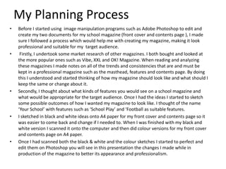 My Planning Process
•

•

•

•

•

Before I started using image manipulation programs such as Adobe Photoshop to edit and
create my two documents for my school magazine (front cover and contents page ), I made
sure I followed a process which would help me with creating my magazine, making it look
professional and suitable for my target audience.
Firstly, I undertook some market research of other magazines. I both bought and looked at
the more popular ones such as Vibe, XXL and OK! Magazine. When reading and analyzing
these magazines I made notes on all of the trends and consistencies that are and must be
kept in a professional magazine such as the masthead, features and contents page. By doing
this I understood and started thinking of how my magazine should look like and what should I
keep the same or change about it.
Secondly, I thought about what kinds of features you would see on a school magazine and
what would be appropriate for the target audience. Once I had the ideas I started to sketch
some possible outcomes of how I wanted my magazine to look like. I thought of the name
‘Your School’ with features such as ‘School Play’ and ‘Football as suitable features.
I sketched in black and white ideas onto A4 paper for my front cover and contents page so it
was easier to come back and change if I needed to. When I was finished with my black and
white version I scanned it onto the computer and then did colour versions for my front cover
and contents page on A4 paper.
Once I had scanned both the black & white and the colour sketches I started to perfect and
edit them on Photoshop you will see in this presentation the changes I made while in
production of the magazine to better its appearance and professionalism.

 