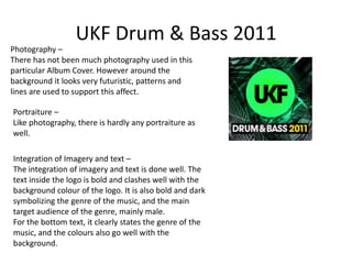 UKF Drum & Bass 2011
Photography –
There has not been much photography used in this
particular Album Cover. However around the
background it looks very futuristic, patterns and
lines are used to support this affect.

Portraiture –
Like photography, there is hardly any portraiture as
well.

Integration of Imagery and text –
The integration of imagery and text is done well. The
text inside the logo is bold and clashes well with the
background colour of the logo. It is also bold and dark
symbolizing the genre of the music, and the main
target audience of the genre, mainly male.
For the bottom text, it clearly states the genre of the
music, and the colours also go well with the
background.
 