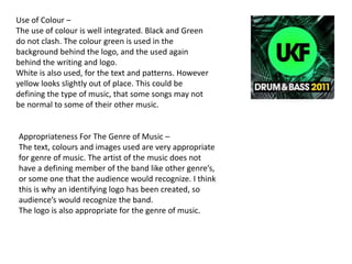 Use of Colour –
The use of colour is well integrated. Black and Green
do not clash. The colour green is used in the
background behind the logo, and the used again
behind the writing and logo.
White is also used, for the text and patterns. However
yellow looks slightly out of place. This could be
defining the type of music, that some songs may not
be normal to some of their other music.


Appropriateness For The Genre of Music –
The text, colours and images used are very appropriate
for genre of music. The artist of the music does not
have a defining member of the band like other genre’s,
or some one that the audience would recognize. I think
this is why an identifying logo has been created, so
audience’s would recognize the band.
The logo is also appropriate for the genre of music.
 