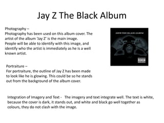 Jay Z The Black Album
Photography –
Photography has been used on this album cover. The
artist of the album ‘Jay Z’ is the main image.
People will be able to identify with this image, and
identify who the artist is immediately as he is a well
known artist.


Portraiture –
For portraiture, the outline of Jay Z has been made
to look like he is glowing. This could be so he stands
out from the background of the album cover.


 Integration of Imagery and Text - The imagery and text integrate well. The text is white,
 because the cover is dark, it stands out, and white and black go well together as
 colours, they do not clash with the image.
 