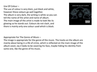 Use Of Colour –
The use of colour is very blain, just black and white,
however these colours go well together.
The album is very dark, the writing is white so you can
tell the name of the artist and name of album.
The main image of the artist is made to look like its
glowing so he stands out. Colours do not clash, and
there is mainly only one colour used which is black.



Appropriate For The Genre of Music –
The image is appropriate for the genre of the music. The tracks on the album are
mainly about being in a life of crime, which is reflected on the main image of the
album cover, Jay Z looks to be covering his face, maybe hiding his identity from
some one, like the genre of his music.
 
