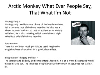 Arctic Monkey What Ever People Say,
            That What I’m Not
Photography –
Photography used is maybe of one of the band members.
It’s a close up shot of the band member. He also has a
direct mode of address, so that an audience can identify
with him. He is also smoking, which could show a slight
rebellious side of the band member.

Portraiture –
There has not been much portraiture used, maybe the
image has been airbrushed for a good, clean effect.


Integration of Imagery and Text –
The text looks to be curly, and some letters shaded in. It is on a white background which
makes it stand out. The text does integrate well with the main image, does not clash at
all.
 