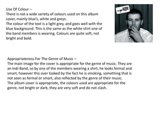 Use Of Colour –
There is not a wide variety of colours used on this album
cover, mainly blue’s, white and greys.
The colour of the text is a light grey, and goes well with the
blue background. This is the same as the white shirt one of
the band members is wearing. Colours are quite soft, not
bright and bold.




Appropriateness For The Genre of Music –
The main image for the cover is appropriate for the genre of music. They are
an Indi Band, so by one of the members wearing a shirt, he looks formal and
smart, however this over looked by the fact he is smoking, something that is
not seen as formal or smart, also reflected by the genre of their music.
The album cover is appropriate, the colours used are appropriate for the
genre, not bright or dark, they are very soft and do not clash.
 