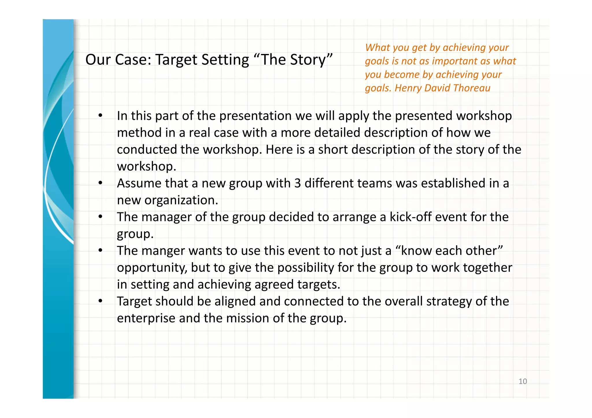 10 
Our Case: Target Setting “The Story” 
• In this part of the presentation we will apply the presented workshop 
method in a real case with a more detailed description of how we 
conducted the workshop. Here is a short description of the story of the 
workshop. 
• Assume that a new group with 3 different teams was established in a 
new organization. 
• The manager of the group decided to arrange a kick-off event for the 
group. 
• The manger wants to use this event to not just a “know each other” 
opportunity, but to give the possibility for the group to work together 
in setting and achieving agreed targets. 
• Target should be aligned and connected to the overall strategy of the 
enterprise and the mission of the group. 
What you get by achieving your 
goals is not as important as what 
you become by achieving your 
goals. Henry David Thoreau 
 
