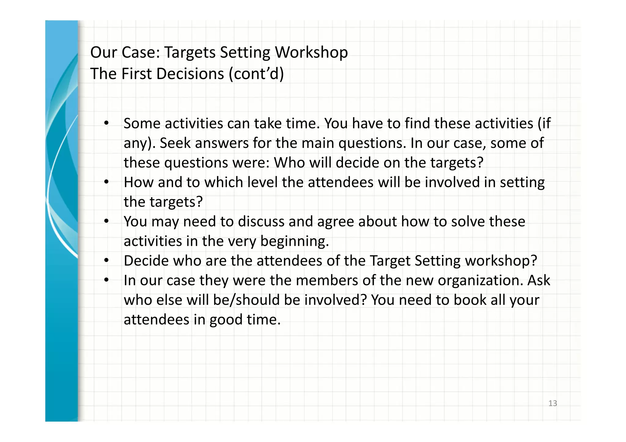 13 
Our Case: Targets Setting Workshop 
The First Decisions (cont’d) 
• Some activities can take time. You have to find these activities (if 
any). Seek answers for the main questions. In our case, some of 
these questions were: Who will decide on the targets? 
• How and to which level the attendees will be involved in setting 
the targets? 
• You may need to discuss and agree about how to solve these 
activities in the very beginning. 
• Decide who are the attendees of the Target Setting workshop? 
• In our case they were the members of the new organization. Ask 
who else will be/should be involved? You need to book all your 
attendees in good time. 
 