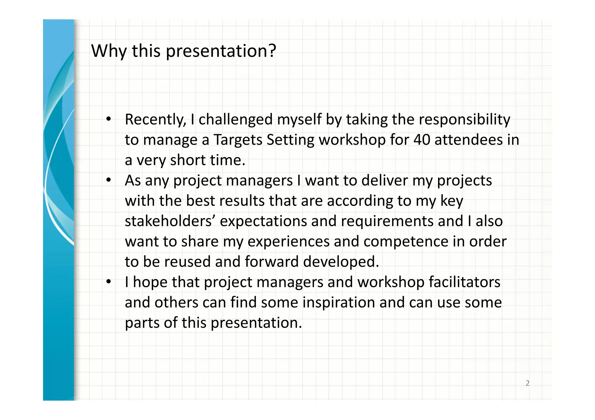 2 
Why this presentation? 
• Recently, I challenged myself by taking the responsibility 
to manage a Targets Setting workshop for 40 attendees in 
a very short time. 
• As any project manager I want to deliver my projects with 
the best results that are according to my key stakeholders’ 
expectations and requirements and I also want to share 
my experiences and competence in order to be reused 
and forward developed. 
• I hope that project managers and workshop facilitators 
and others can find some inspiration and can use some 
parts of this presentation. 
 