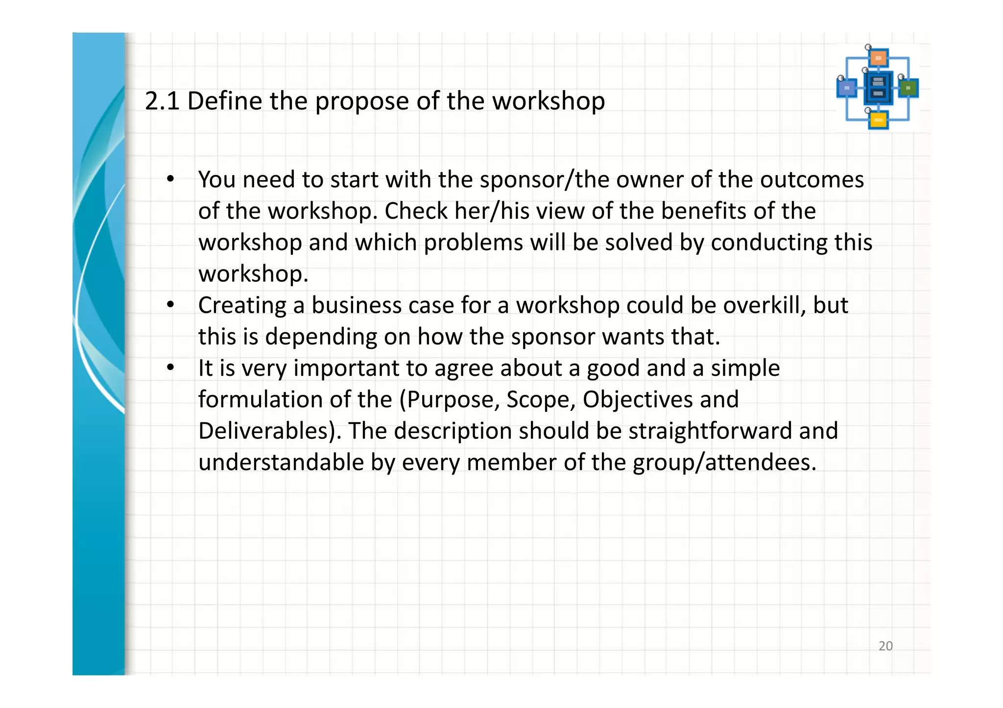 20 
2.1 Define the propose of the workshop 
• You need to start with the sponsor/the owner of the outcomes 
of the workshop. Check her/his view of the benefits of the 
workshop and which problems will be solved by conducting this 
workshop. 
• Creating a business case for a workshop could be overkill, but 
this is depending on how the sponsor wants that. 
• It is very important to agree about a good and a simple 
formulation of the (Purpose, Scope, Objectives and 
Deliverables). The description should be straightforward and 
understandable by every member of the group/attendees. 
 