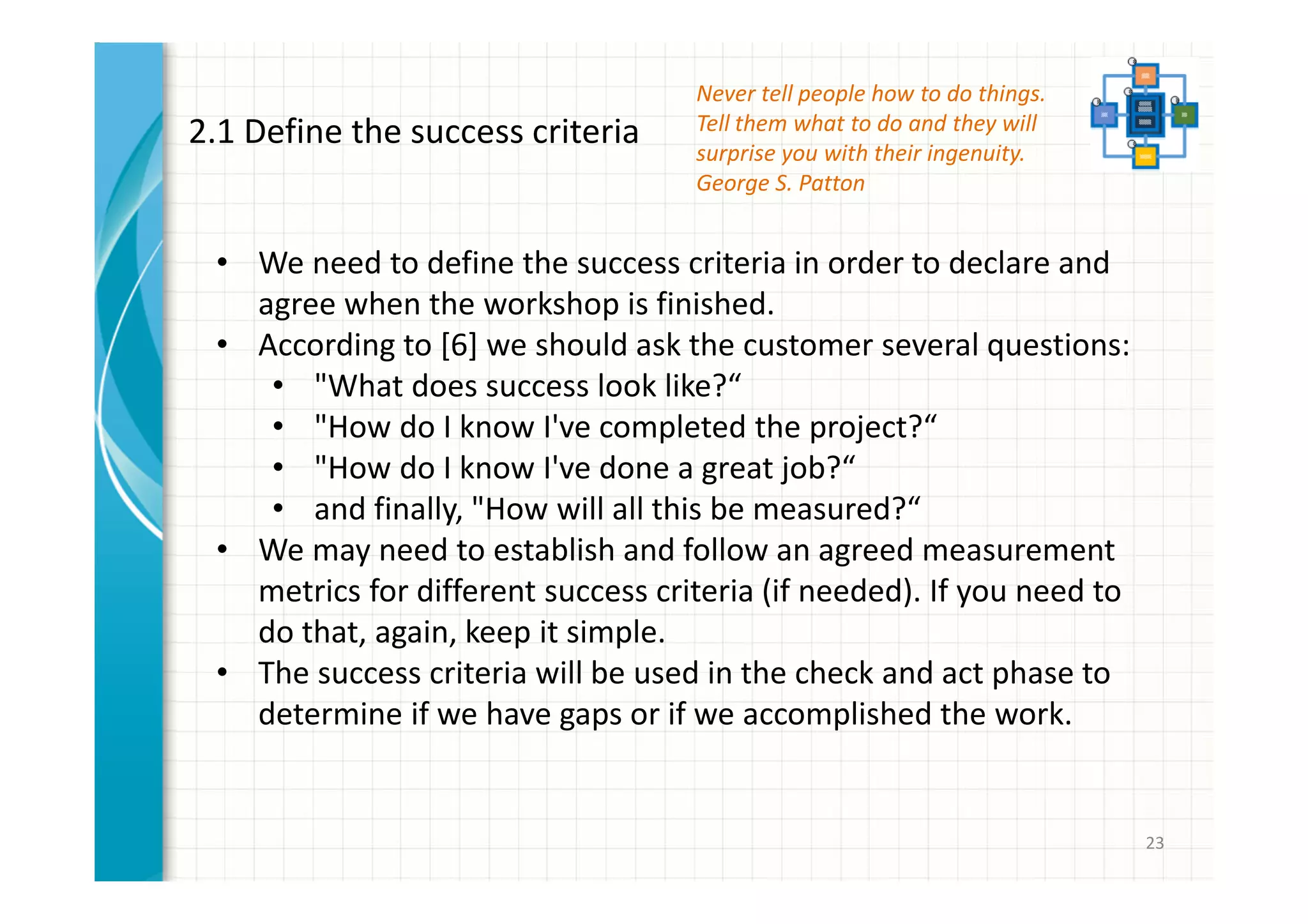 23 
2.1 Define the success criteria 
Never tell people how to do things. 
Tell them what to do and they will 
surprise you with their ingenuity. 
George S. Patton 
• We need to define the success criteria in order to declare and 
agree when the workshop is finished. 
• According to [6] we should ask the customer several questions: 
• "What does success look like?“ 
• "How do I know I've completed the project?“ 
• "How do I know I've done a great job?“ 
• and finally, "How will all this be measured?“ 
• We may need to establish and follow an agreed measurement 
metrics for different success criteria (if needed). If you need to 
do that, again, keep it simple. 
• The success criteria will be used in the check and act phase to 
determine if we have gaps or if we accomplished the work. 
 