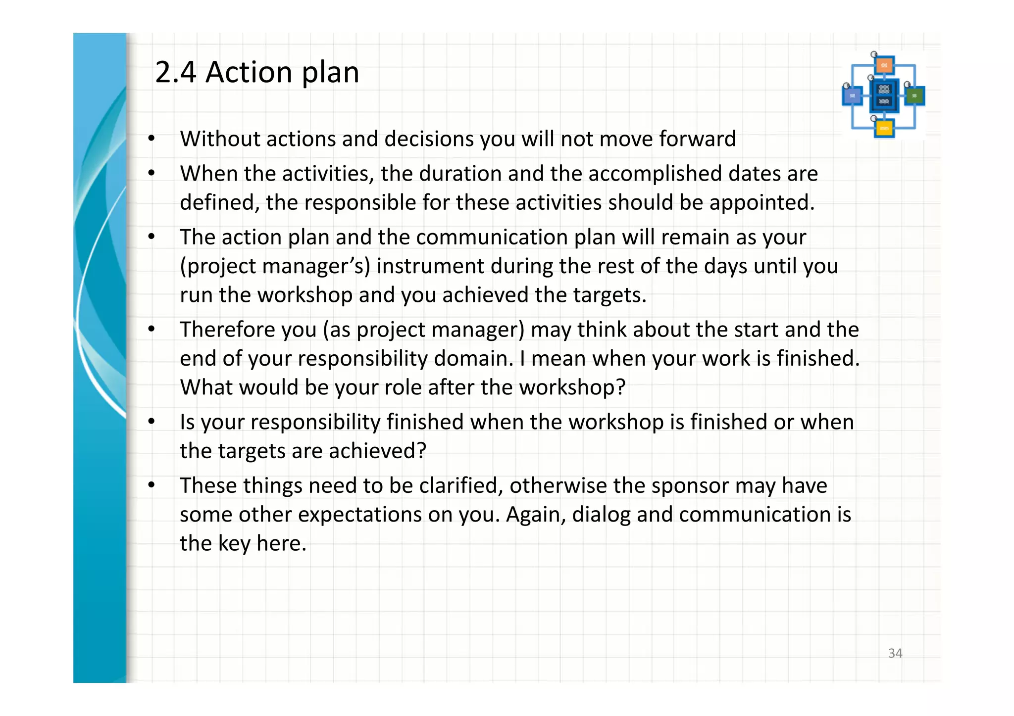 2.4 Action plan 
• Without actions and decisions you will not move forward 
• When the activities, the duration and the accomplished dates are 
defined, the responsible for these activities should be appointed. 
• The action plan and the communication plan will remain as your 
(project manager’s) instrument during the rest of the days until you 
run the workshop and you achieved the targets. 
• Therefore you (as project manager) may think about the start and the 
end of your responsibility domain. I mean when your work is finished. 
What would be your role after the workshop? 
• Is your responsibility finished when the workshop is finished or when 
the targets are achieved? 
• These things need to be clarified, otherwise the sponsor may have 
some other expectations on you. Again, dialog and communication is 
the key here. 
34 
 