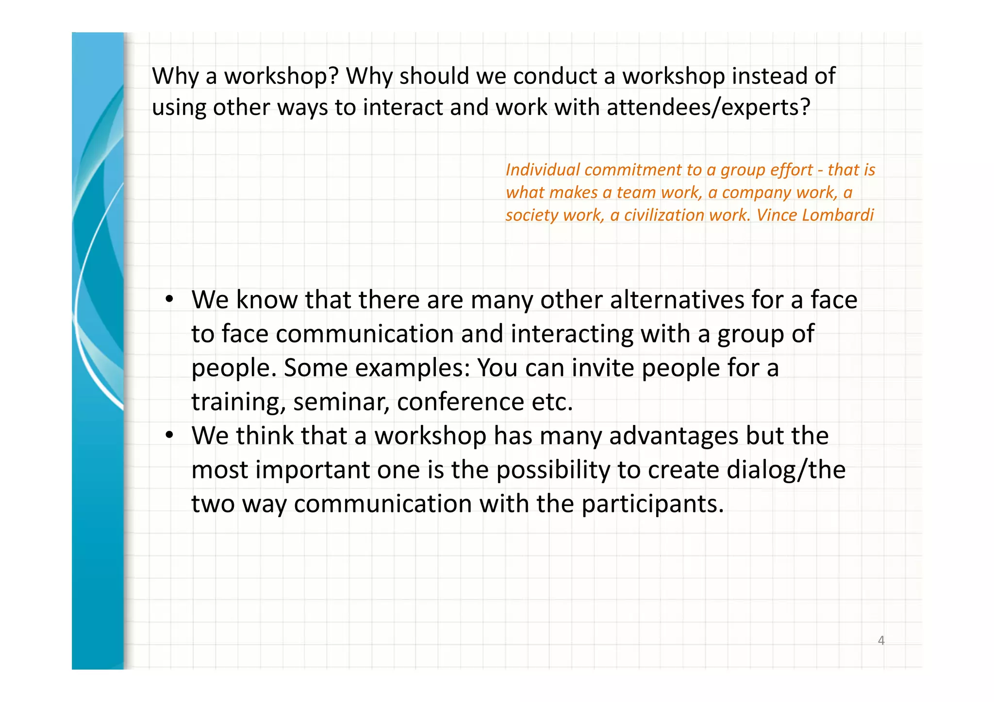 4 
Why a workshop? Why should we conduct a workshop instead of 
using other ways to interact and work with attendees/experts? 
• We know that there are many other alternatives for a face 
to face communication and interacting with a group of 
people. Some examples: You can invite people for a 
training, seminar, conference etc. 
• We think that a workshop has many advantages but the 
most important one is the possibility to create dialog/the 
two way communication with the participants. 
• Better possibility for users/attendees to be involved and 
share their ideas before, during and after the workshop. 
 