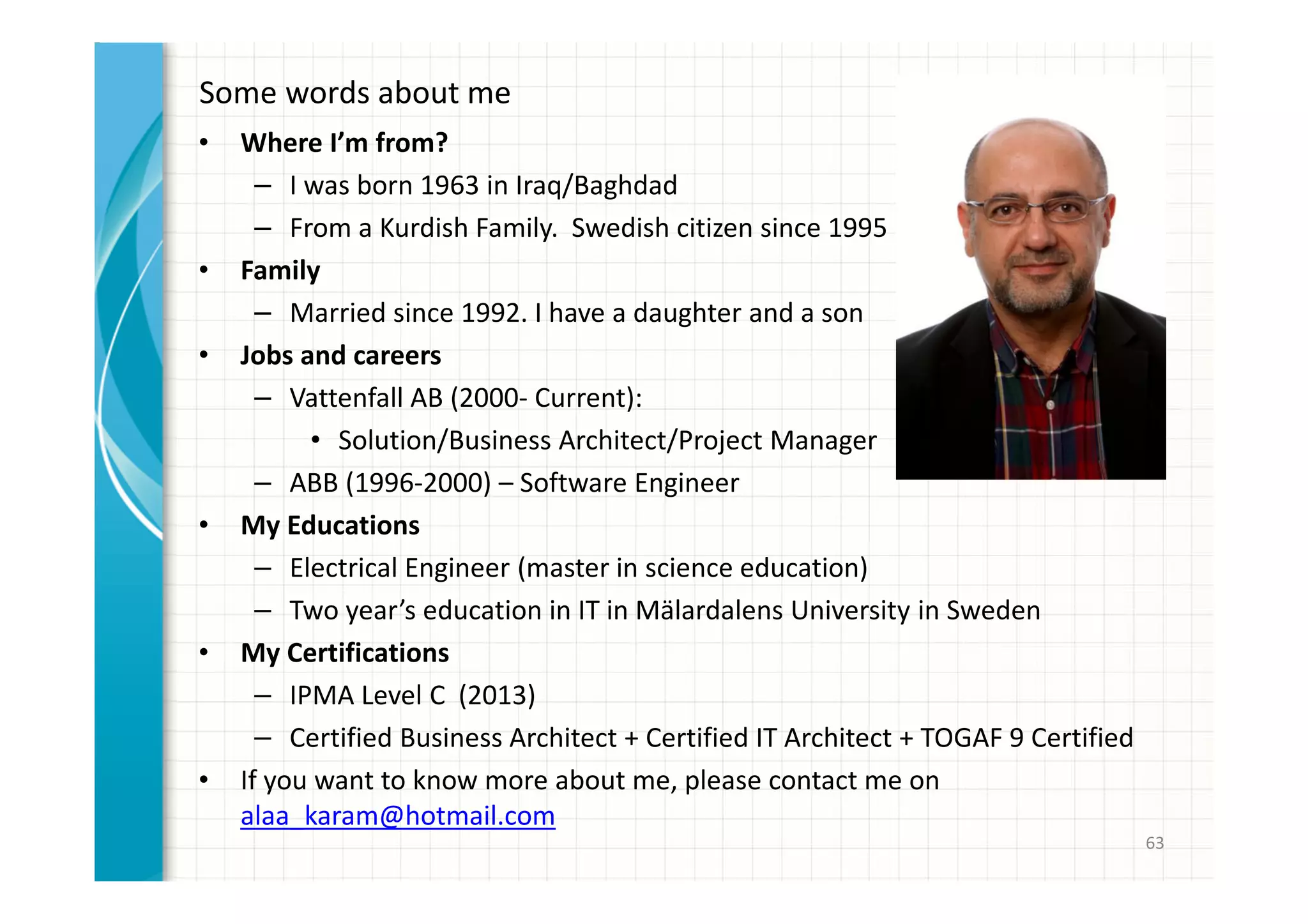 Some words about me 
• Where I’m from? 
– I was born 1963 in Iraq/Baghdad 
– From a Kurdish Family. Swedish citizen since 1995 
• Family 
– Married since 1992. I have a daughter and a son 
• Jobs and careers 
– Vattenfall AB (2000- Current): 
• Solution/Business Architect/Project Manager 
– ABB (1996-2000) – Software Engineer 
• My Educations 
– Electrical Engineer (master in science education) 
– Two year’s education in IT in Mälardalens University in Sweden 
• My Certifications 
– IPMA Level C (2013) 
– Certified Business Architect + Certified IT Architect + TOGAF 9 Certified 
• If you want to know more about me, please contact me on 
alaa_karam@hotmail.com 
63 
