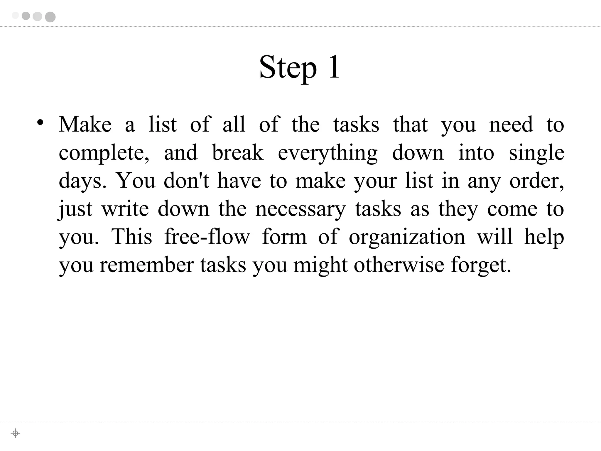 Step 1 
• Make a list of all of the tasks that you need to 
complete, and break everything down into single 
days. You don't have to make your list in any order, 
just write down the necessary tasks as they come to 
you. This free-flow form of organization will help 
you remember tasks you might otherwise forget. 
 