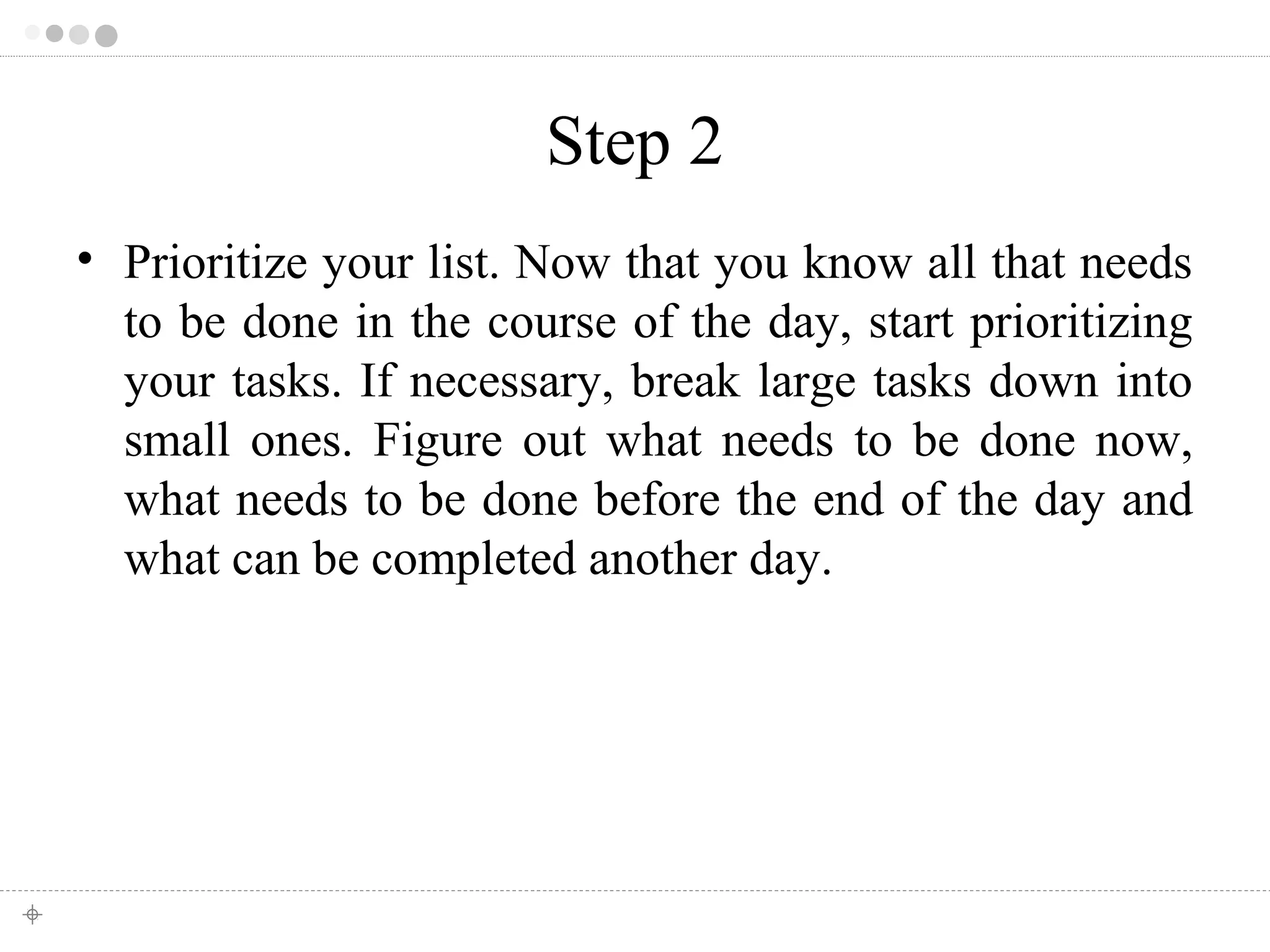 Step 2 
• Prioritize your list. Now that you know all that needs 
to be done in the course of the day, start prioritizing 
your tasks. If necessary, break large tasks down into 
small ones. Figure out what needs to be done now, 
what needs to be done before the end of the day and 
what can be completed another day. 
 