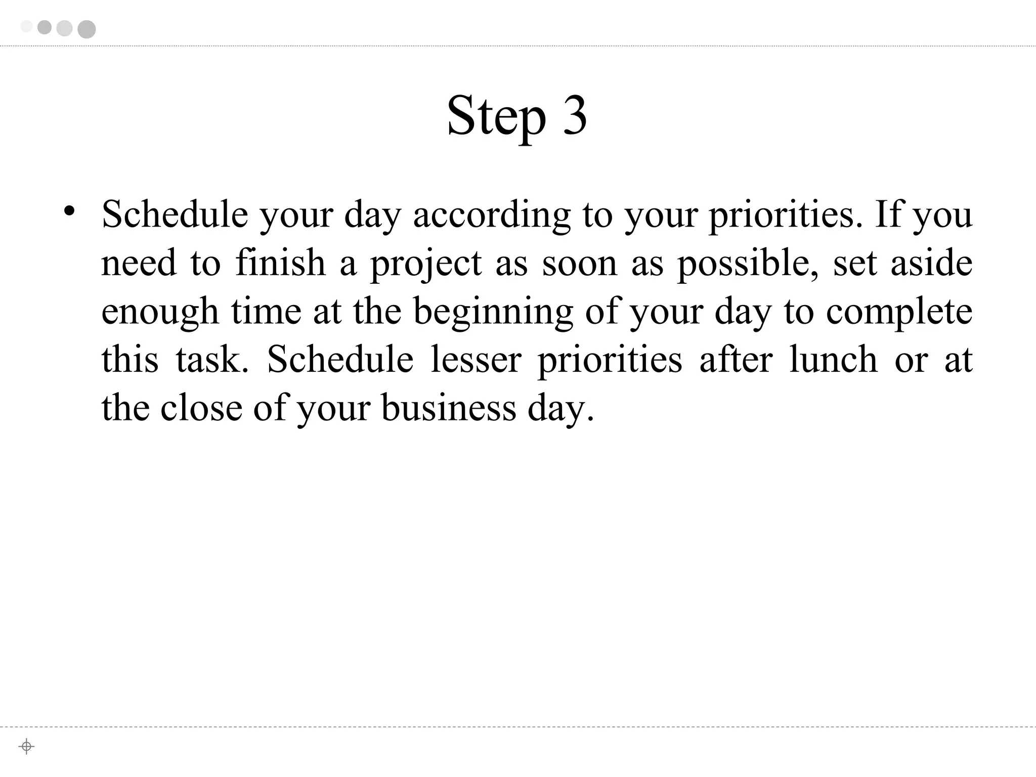 Step 3 
• Schedule your day according to your priorities. If you 
need to finish a project as soon as possible, set aside 
enough time at the beginning of your day to complete 
this task. Schedule lesser priorities after lunch or at 
the close of your business day. 
 