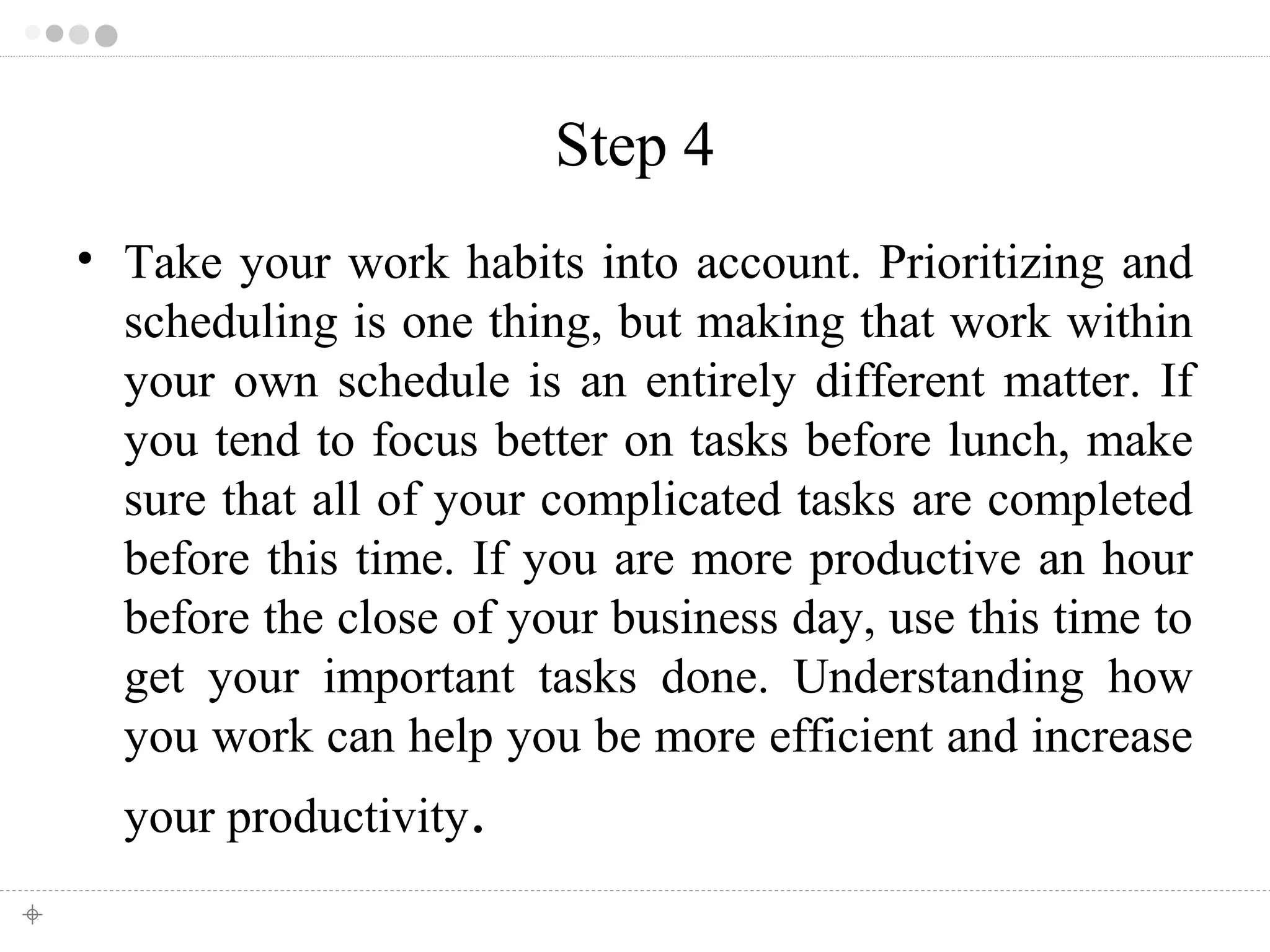 Step 4 
• Take your work habits into account. Prioritizing and 
scheduling is one thing, but making that work within 
your own schedule is an entirely different matter. If 
you tend to focus better on tasks before lunch, make 
sure that all of your complicated tasks are completed 
before this time. If you are more productive an hour 
before the close of your business day, use this time to 
get your important tasks done. Understanding how 
you work can help you be more efficient and increase 
your productivity. 
 